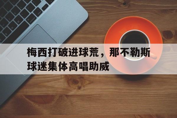 梅西打破进球荒，那不勒斯球迷集体高唱助威不进球的梅西更伟大